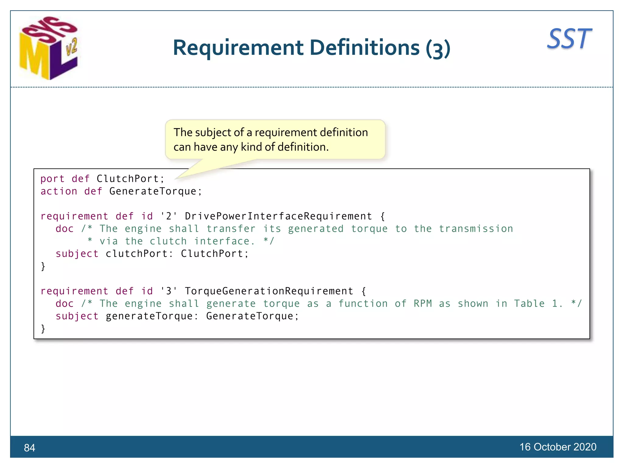 SSTRequirement Definitions (3)
16 October 202084
port def ClutchPort;
action def GenerateTorque;
requirement def id '2' DrivePowerInterfaceRequirement {
doc /* The engine shall transfer its generated torque to the transmission
* via the clutch interface. */
subject clutchPort: ClutchPort;
}
requirement def id '3' TorqueGenerationRequirement {
doc /* The engine shall generate torque as a function of RPM as shown in Table 1. */
subject generateTorque: GenerateTorque;
}
The subject of a requirement definition
can have any kind of definition.
 