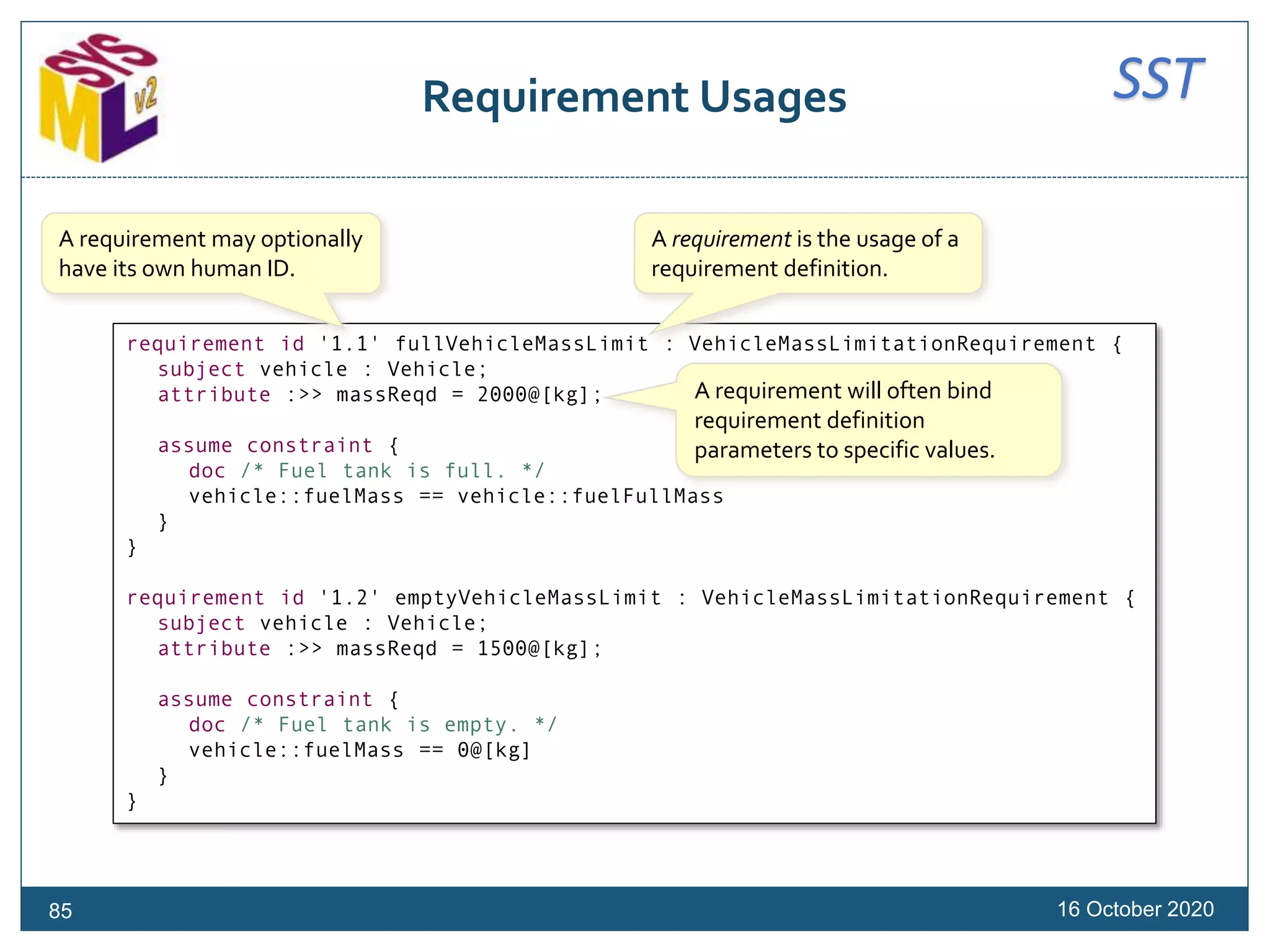 SSTRequirement Usages
16 October 202085
requirement id '1.1' fullVehicleMassLimit : VehicleMassLimitationRequirement {
subject vehicle : Vehicle;
attribute :>> massReqd = 2000@[kg];
assume constraint {
doc /* Fuel tank is full. */
vehicle::fuelMass == vehicle::fuelFullMass
}
}
requirement id '1.2' emptyVehicleMassLimit : VehicleMassLimitationRequirement {
subject vehicle : Vehicle;
attribute :>> massReqd = 1500@[kg];
assume constraint {
doc /* Fuel tank is empty. */
vehicle::fuelMass == 0@[kg]
}
}
A requirement is the usage of a
requirement definition.
A requirement will often bind
requirement definition
parameters to specific values.
A requirement may optionally
have its own human ID.
 