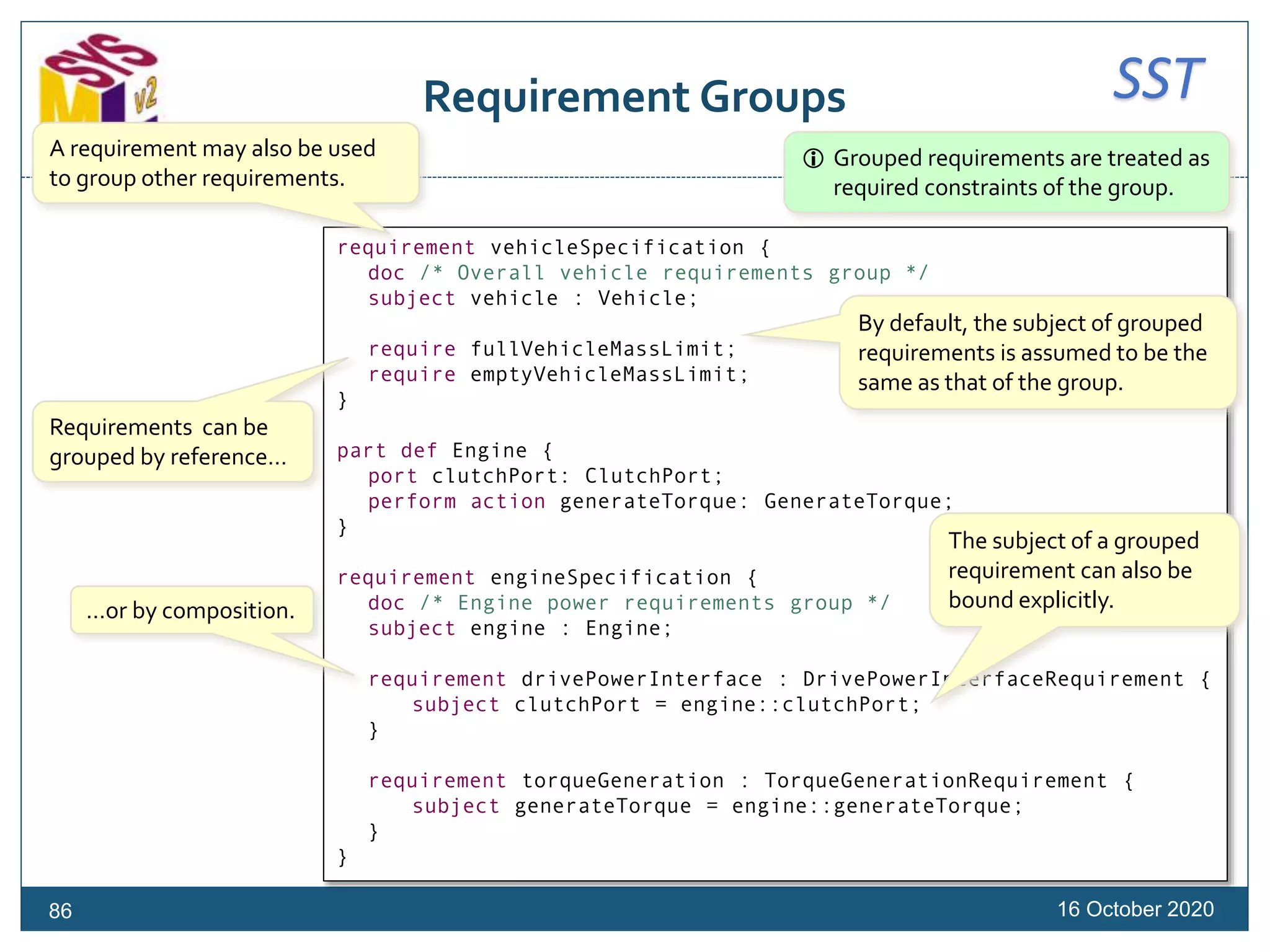 SSTRequirement Groups
16 October 202086
requirement vehicleSpecification {
doc /* Overall vehicle requirements group */
subject vehicle : Vehicle;
require fullVehicleMassLimit;
require emptyVehicleMassLimit;
}
part def Engine {
port clutchPort: ClutchPort;
perform action generateTorque: GenerateTorque;
}
requirement engineSpecification {
doc /* Engine power requirements group */
subject engine : Engine;
requirement drivePowerInterface : DrivePowerInterfaceRequirement {
subject clutchPort = engine::clutchPort;
}
requirement torqueGeneration : TorqueGenerationRequirement {
subject generateTorque = engine::generateTorque;
}
}
A requirement may also be used
to group other requirements.
Requirements can be
grouped by reference…
…or by composition.
By default, the subject of grouped
requirements is assumed to be the
same as that of the group.
The subject of a grouped
requirement can also be
bound explicitly.
 Grouped requirements are treated as
required constraints of the group.
 