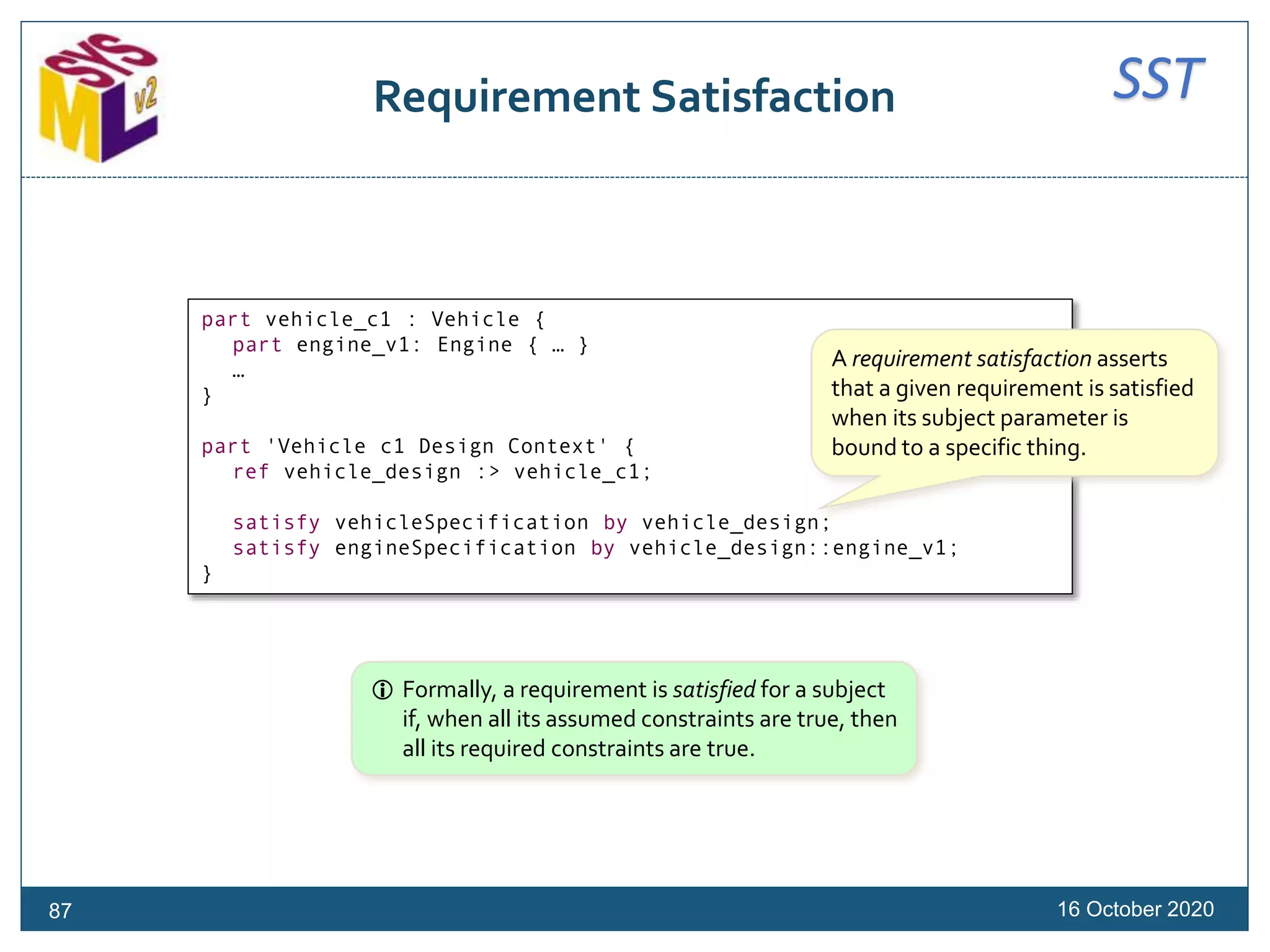 SSTRequirement Satisfaction
16 October 202087
part vehicle_c1 : Vehicle {
part engine_v1: Engine { … }
…
}
part 'Vehicle c1 Design Context' {
ref vehicle_design :> vehicle_c1;
satisfy vehicleSpecification by vehicle_design;
satisfy engineSpecification by vehicle_design::engine_v1;
}
 Formally, a requirement is satisfied for a subject
if, when all its assumed constraints are true, then
all its required constraints are true.
A requirement satisfaction asserts
that a given requirement is satisfied
when its subject parameter is
bound to a specific thing.
 
