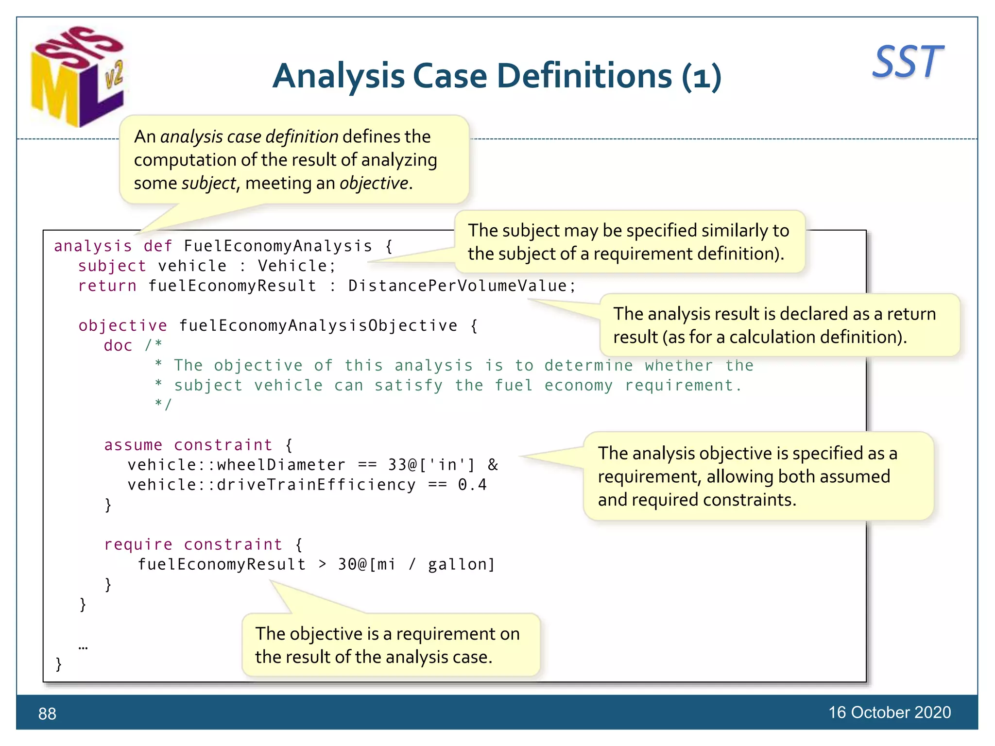 SSTAnalysis Case Definitions (1)
16 October 202088
analysis def FuelEconomyAnalysis {
subject vehicle : Vehicle;
return fuelEconomyResult : DistancePerVolumeValue;
objective fuelEconomyAnalysisObjective {
doc /*
* The objective of this analysis is to determine whether the
* subject vehicle can satisfy the fuel economy requirement.
*/
assume constraint {
vehicle::wheelDiameter == 33@['in'] &
vehicle::driveTrainEfficiency == 0.4
}
require constraint {
fuelEconomyResult > 30@[mi / gallon]
}
}
…
}
An analysis case definition defines the
computation of the result of analyzing
some subject, meeting an objective.
The subject may be specified similarly to
the subject of a requirement definition).
The analysis result is declared as a return
result (as for a calculation definition).
The analysis objective is specified as a
requirement, allowing both assumed
and required constraints.
The objective is a requirement on
the result of the analysis case.
 