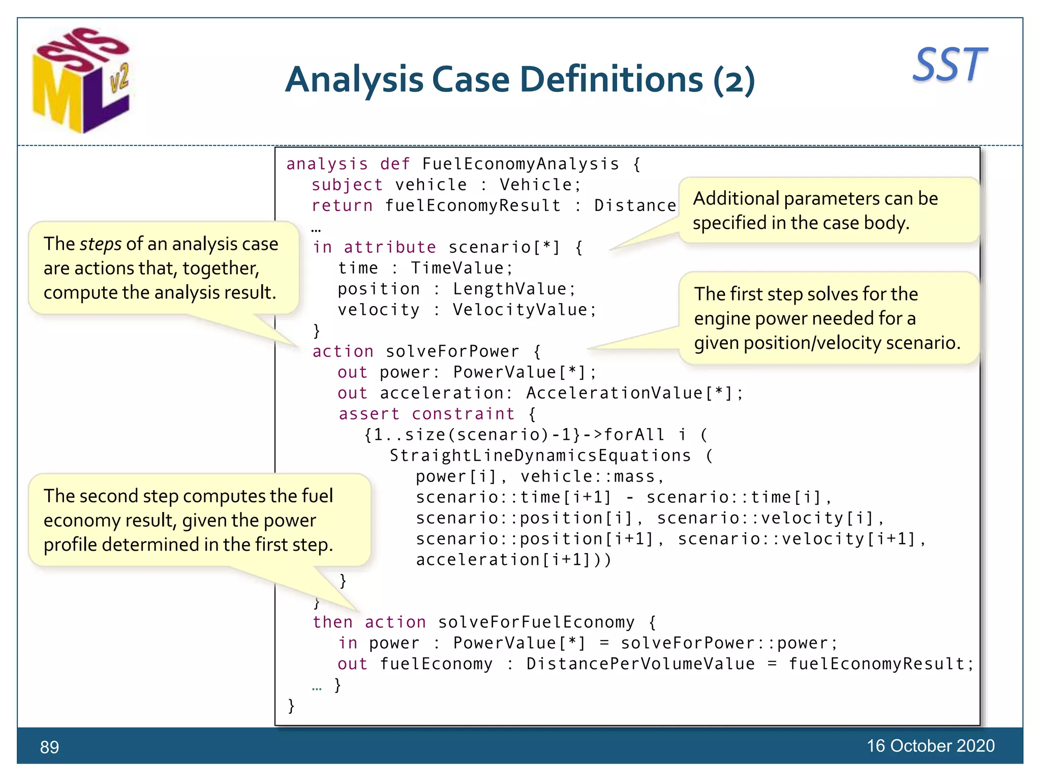 SSTAnalysis Case Definitions (2)
16 October 202089
analysis def FuelEconomyAnalysis {
subject vehicle : Vehicle;
return fuelEconomyResult : DistancePerVolumeValue;
…
in attribute scenario[*] {
time : TimeValue;
position : LengthValue;
velocity : VelocityValue;
}
action solveForPower {
out power: PowerValue[*];
out acceleration: AccelerationValue[*];
assert constraint {
{1..size(scenario)-1}->forAll i (
StraightLineDynamicsEquations (
power[i], vehicle::mass,
scenario::time[i+1] - scenario::time[i],
scenario::position[i], scenario::velocity[i],
scenario::position[i+1], scenario::velocity[i+1],
acceleration[i+1]))
}
}
then action solveForFuelEconomy {
in power : PowerValue[*] = solveForPower::power;
out fuelEconomy : DistancePerVolumeValue = fuelEconomyResult;
… }
}
The steps of an analysis case
are actions that, together,
compute the analysis result. The first step solves for the
engine power needed for a
given position/velocity scenario.
The second step computes the fuel
economy result, given the power
profile determined in the first step.
Additional parameters can be
specified in the case body.
 
