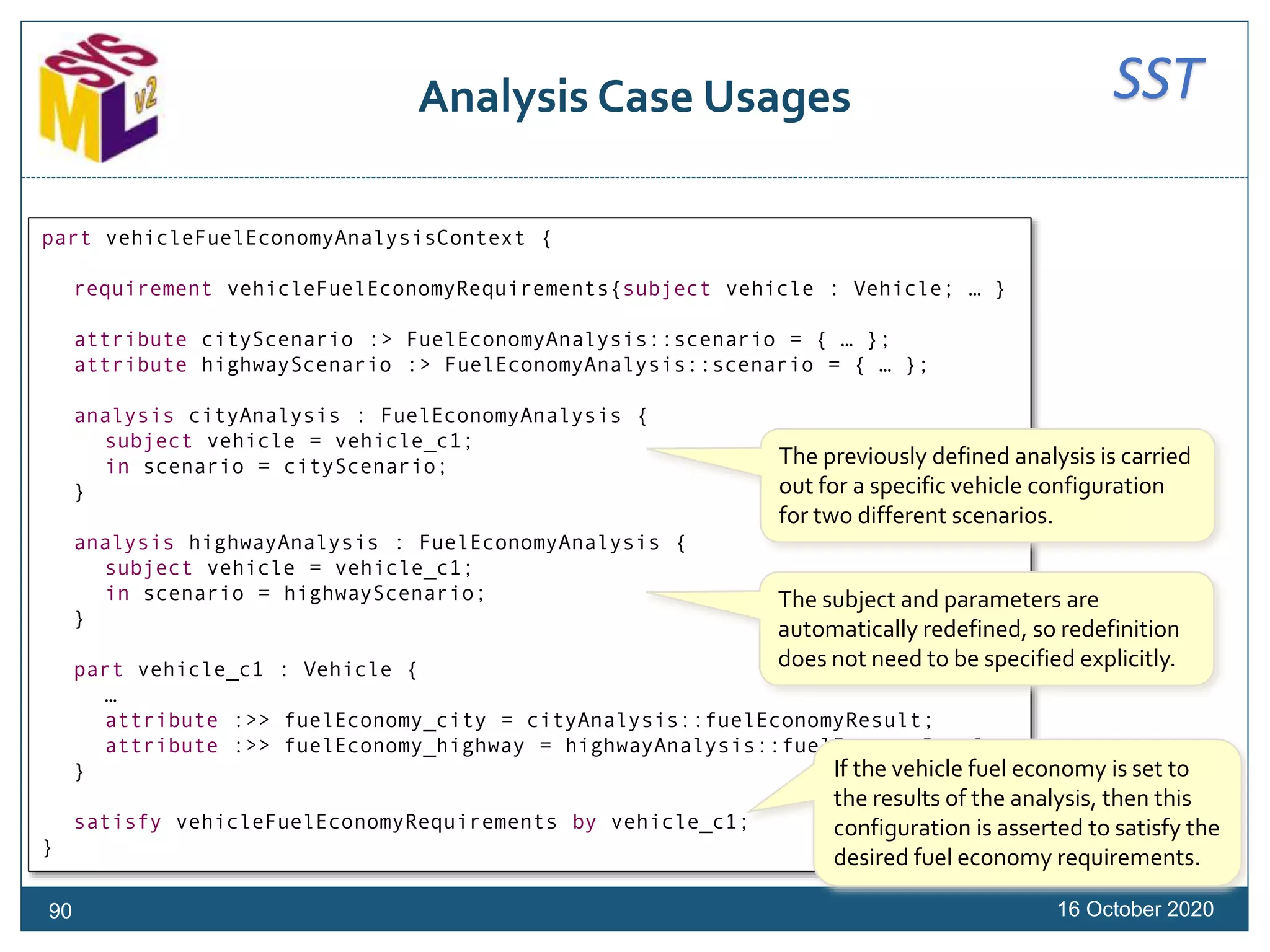 SSTAnalysis Case Usages
16 October 202090
part vehicleFuelEconomyAnalysisContext {
requirement vehicleFuelEconomyRequirements{subject vehicle : Vehicle; … }
attribute cityScenario :> FuelEconomyAnalysis::scenario = { … };
attribute highwayScenario :> FuelEconomyAnalysis::scenario = { … };
analysis cityAnalysis : FuelEconomyAnalysis {
subject vehicle = vehicle_c1;
in scenario = cityScenario;
}
analysis highwayAnalysis : FuelEconomyAnalysis {
subject vehicle = vehicle_c1;
in scenario = highwayScenario;
}
part vehicle_c1 : Vehicle {
…
attribute :>> fuelEconomy_city = cityAnalysis::fuelEconomyResult;
attribute :>> fuelEconomy_highway = highwayAnalysis::fuelEconomyResult;
}
satisfy vehicleFuelEconomyRequirements by vehicle_c1;
}
The previously defined analysis is carried
out for a specific vehicle configuration
for two different scenarios.
If the vehicle fuel economy is set to
the results of the analysis, then this
configuration is asserted to satisfy the
desired fuel economy requirements.
The subject and parameters are
automatically redefined, so redefinition
does not need to be specified explicitly.
 