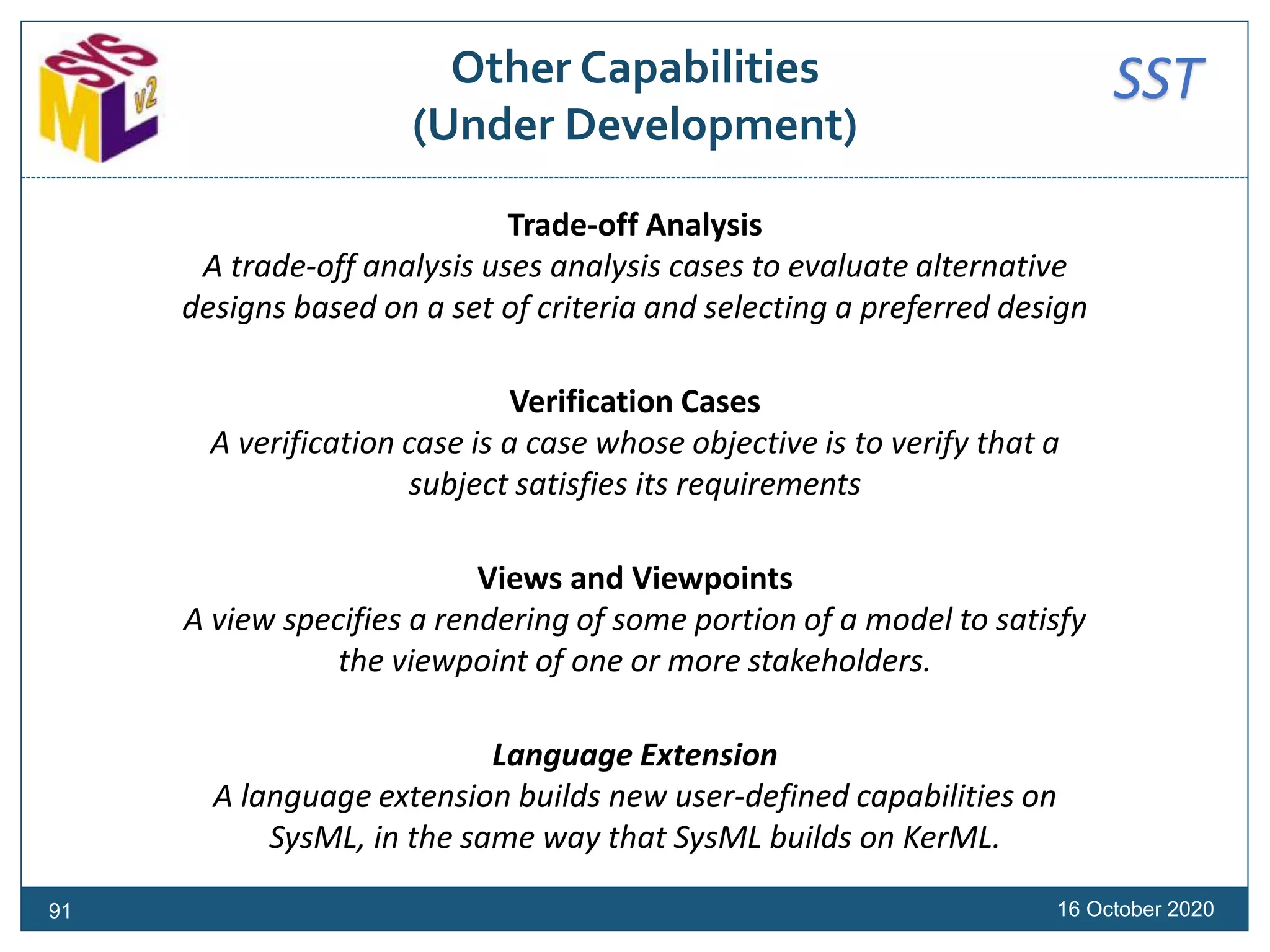 SSTOther Capabilities
(Under Development)
Trade-off Analysis
A trade-off analysis uses analysis cases to evaluate alternative
designs based on a set of criteria and selecting a preferred design
Verification Cases
A verification case is a case whose objective is to verify that a
subject satisfies its requirements
Views and Viewpoints
A view specifies a rendering of some portion of a model to satisfy
the viewpoint of one or more stakeholders.
Language Extension
A language extension builds new user-defined capabilities on
SysML, in the same way that SysML builds on KerML.
16 October 202091
 