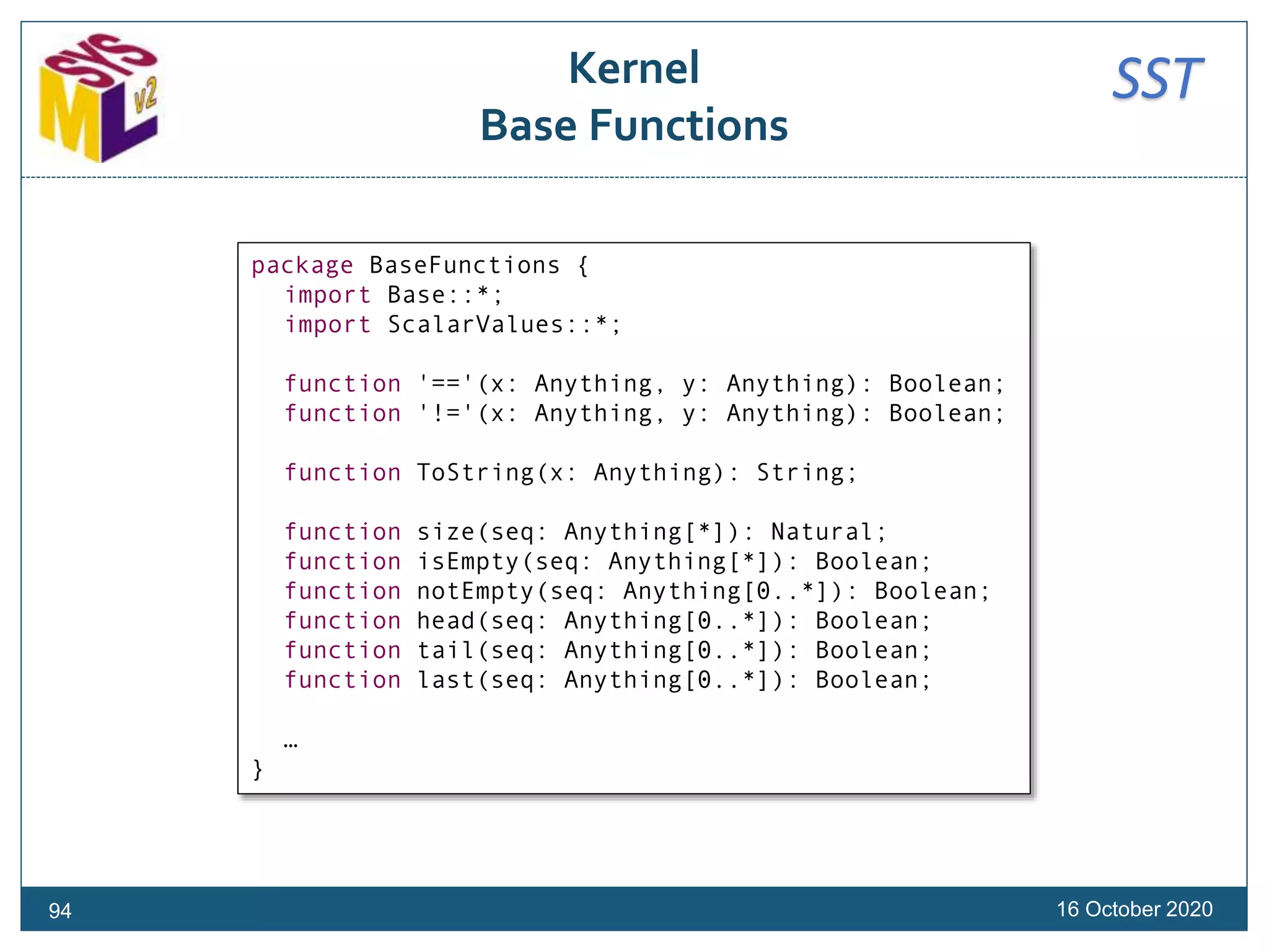 SSTKernel
Base Functions
16 October 2020
package BaseFunctions {
import Base::*;
import ScalarValues::*;
function '=='(x: Anything, y: Anything): Boolean;
function '!='(x: Anything, y: Anything): Boolean;
function ToString(x: Anything): String;
function size(seq: Anything[*]): Natural;
function isEmpty(seq: Anything[*]): Boolean;
function notEmpty(seq: Anything[0..*]): Boolean;
function head(seq: Anything[0..*]): Boolean;
function tail(seq: Anything[0..*]): Boolean;
function last(seq: Anything[0..*]): Boolean;
…
}
94
 