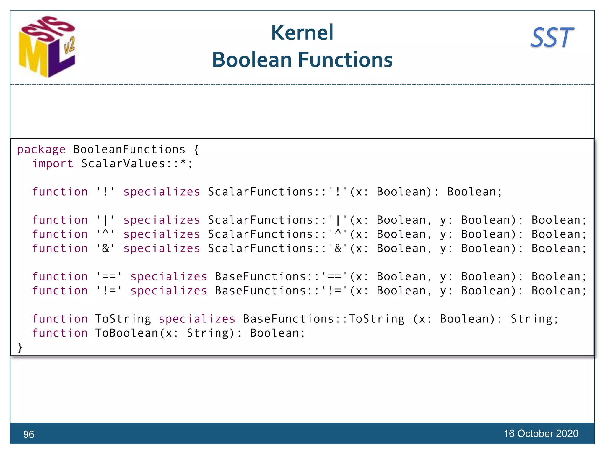 SSTKernel
Boolean Functions
16 October 202096
package BooleanFunctions {
import ScalarValues::*;
function '!' specializes ScalarFunctions::'!'(x: Boolean): Boolean;
function '|' specializes ScalarFunctions::'|'(x: Boolean, y: Boolean): Boolean;
function '^' specializes ScalarFunctions::'^'(x: Boolean, y: Boolean): Boolean;
function '&' specializes ScalarFunctions::'&'(x: Boolean, y: Boolean): Boolean;
function '==' specializes BaseFunctions::'=='(x: Boolean, y: Boolean): Boolean;
function '!=' specializes BaseFunctions::'!='(x: Boolean, y: Boolean): Boolean;
function ToString specializes BaseFunctions::ToString (x: Boolean): String;
function ToBoolean(x: String): Boolean;
}
 