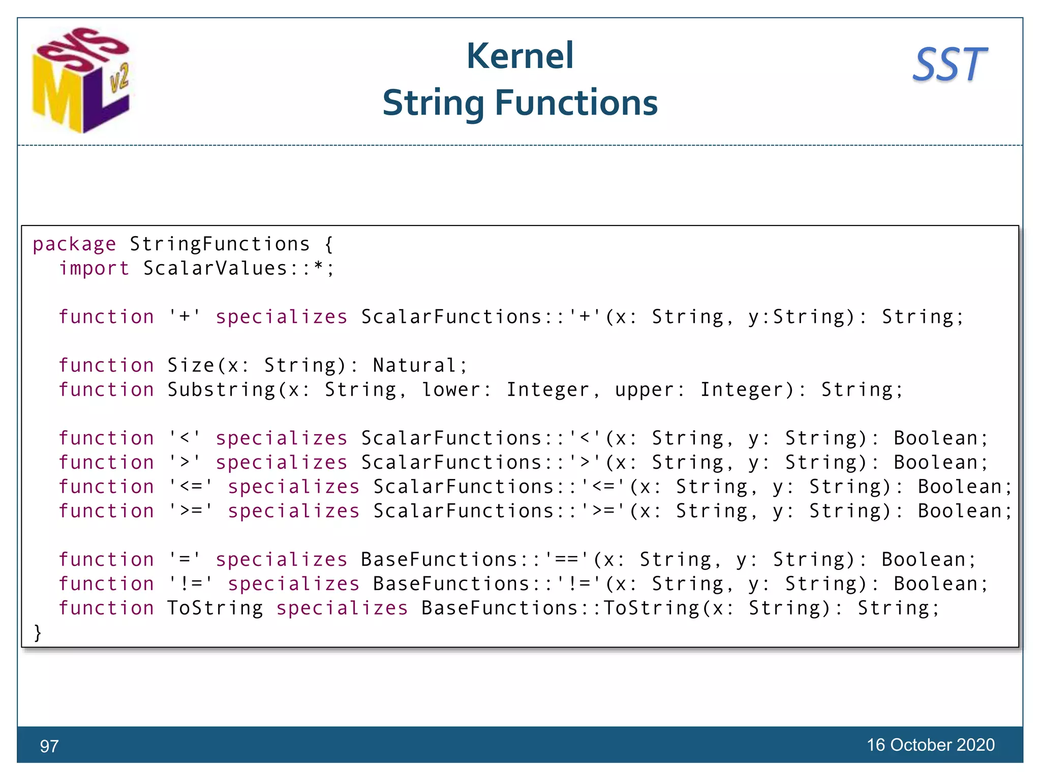 SSTKernel
String Functions
16 October 202097
package StringFunctions {
import ScalarValues::*;
function '+' specializes ScalarFunctions::'+'(x: String, y:String): String;
function Size(x: String): Natural;
function Substring(x: String, lower: Integer, upper: Integer): String;
function '<' specializes ScalarFunctions::'<'(x: String, y: String): Boolean;
function '>' specializes ScalarFunctions::'>'(x: String, y: String): Boolean;
function '<=' specializes ScalarFunctions::'<='(x: String, y: String): Boolean;
function '>=' specializes ScalarFunctions::'>='(x: String, y: String): Boolean;
function '=' specializes BaseFunctions::'=='(x: String, y: String): Boolean;
function '!=' specializes BaseFunctions::'!='(x: String, y: String): Boolean;
function ToString specializes BaseFunctions::ToString(x: String): String;
}
 