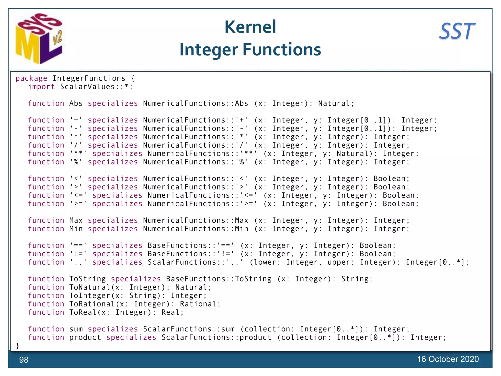 SSTKernel
Integer Functions
16 October 202098
package IntegerFunctions {
import ScalarValues::*;
function Abs specializes NumericalFunctions::Abs (x: Integer): Natural;
function '+' specializes NumericalFunctions::'+' (x: Integer, y: Integer[0..1]): Integer;
function '-' specializes NumericalFunctions::'-' (x: Integer, y: Integer[0..1]): Integer;
function '*' specializes NumericalFunctions::'*' (x: Integer, y: Integer): Integer;
function '/' specializes NumericalFunctions::'/' (x: Integer, y: Integer): Integer;
function '**' specializes NumericalFunctions::'**' (x: Integer, y: Natural): Integer;
function '%' specializes NumericalFunctions::'%' (x: Integer, y: Integer): Integer;
function '<' specializes NumericalFunctions::'<' (x: Integer, y: Integer): Boolean;
function '>' specializes NumericalFunctions::'>' (x: Integer, y: Integer): Boolean;
function '<=' specializes NumericalFunctions::'<=' (x: Integer, y: Integer): Boolean;
function '>=' specializes NumericalFunctions::'>=' (x: Integer, y: Integer): Boolean;
function Max specializes NumericalFunctions::Max (x: Integer, y: Integer): Integer;
function Min specializes NumericalFunctions::Min (x: Integer, y: Integer): Integer;
function '==' specializes BaseFunctions::'==' (x: Integer, y: Integer): Boolean;
function '!=' specializes BaseFunctions::'!=' (x: Integer, y: Integer): Boolean;
function '..' specializes ScalarFunctions::'..' (lower: Integer, upper: Integer): Integer[0..*];
function ToString specializes BaseFunctions::ToString (x: Integer): String;
function ToNatural(x: Integer): Natural;
function ToInteger(x: String): Integer;
function ToRational(x: Integer): Rational;
function ToReal(x: Integer): Real;
function sum specializes ScalarFunctions::sum (collection: Integer[0..*]): Integer;
function product specializes ScalarFunctions::product (collection: Integer[0..*]): Integer;
}
 