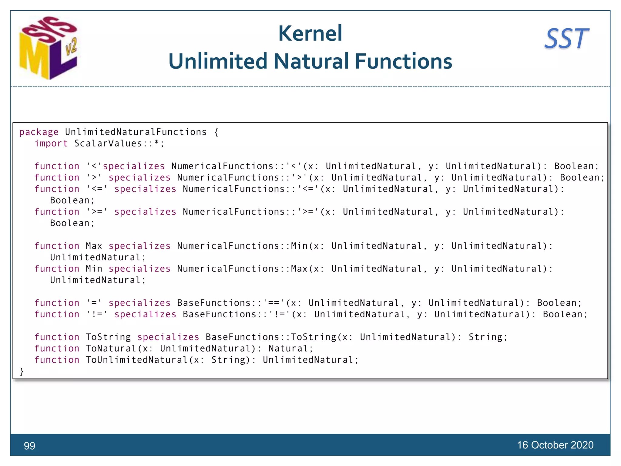 SSTKernel
Unlimited Natural Functions
16 October 202099
package UnlimitedNaturalFunctions {
import ScalarValues::*;
function '<'specializes NumericalFunctions::'<'(x: UnlimitedNatural, y: UnlimitedNatural): Boolean;
function '>' specializes NumericalFunctions::'>'(x: UnlimitedNatural, y: UnlimitedNatural): Boolean;
function '<=' specializes NumericalFunctions::'<='(x: UnlimitedNatural, y: UnlimitedNatural):
Boolean;
function '>=' specializes NumericalFunctions::'>='(x: UnlimitedNatural, y: UnlimitedNatural):
Boolean;
function Max specializes NumericalFunctions::Min(x: UnlimitedNatural, y: UnlimitedNatural):
UnlimitedNatural;
function Min specializes NumericalFunctions::Max(x: UnlimitedNatural, y: UnlimitedNatural):
UnlimitedNatural;
function '=' specializes BaseFunctions::'=='(x: UnlimitedNatural, y: UnlimitedNatural): Boolean;
function '!=' specializes BaseFunctions::'!='(x: UnlimitedNatural, y: UnlimitedNatural): Boolean;
function ToString specializes BaseFunctions::ToString(x: UnlimitedNatural): String;
function ToNatural(x: UnlimitedNatural): Natural;
function ToUnlimitedNatural(x: String): UnlimitedNatural;
}
 