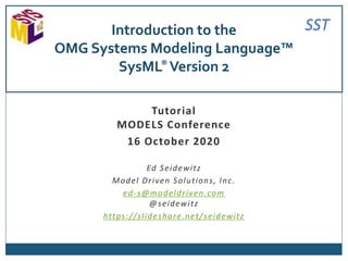 SST
Tutorial
MODELS Conference
16 October 2020
Ed Seidewitz
Model Driven Solutions, Inc.
ed-s@modeldriven.com
@seidewitz
https://slideshare.net/seidewitz
Introduction to the
OMG Systems Modeling Language™
SysML® Version 2
 
