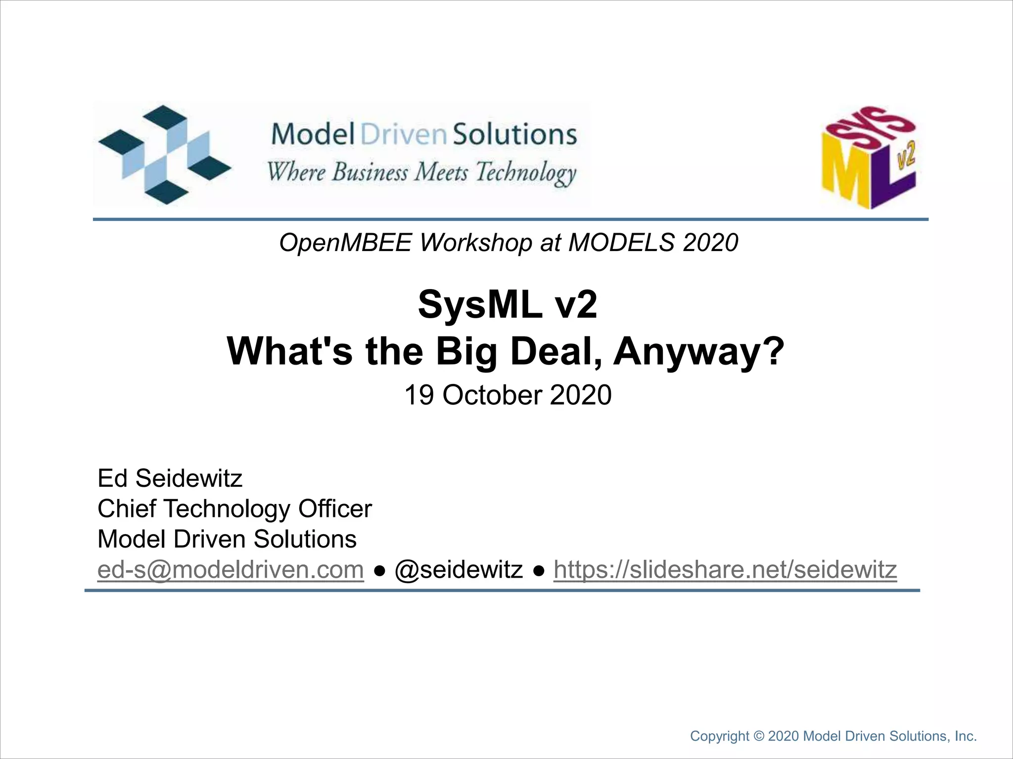 SysML v2
Ed Seidewitz
Chief Technology Officer
Model Driven Solutions
ed-s@modeldriven.com ● @seidewitz ● https://slideshare.net/seidewitz
OpenMBEE Workshop at MODELS 2020
19 October 2020
Copyright © 2020 Model Driven Solutions, Inc.
What's the Big Deal, Anyway?
 