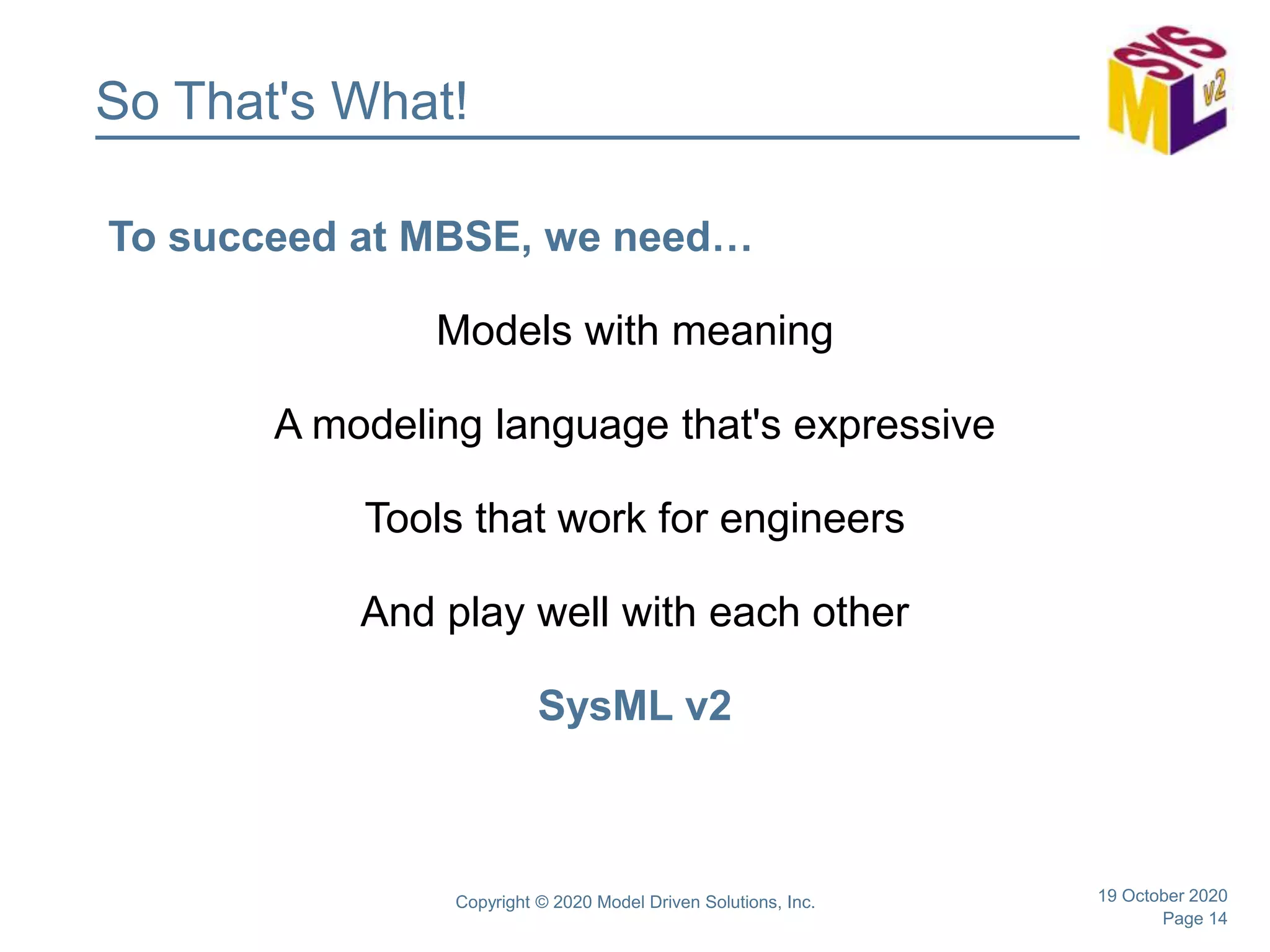 Page 14
So That's What!
To succeed at MBSE, we need…
Models with meaning
A modeling language that's expressive
Tools that work for engineers
And play well with each other
SysML v2
19 October 2020Copyright © 2020 Model Driven Solutions, Inc.
 