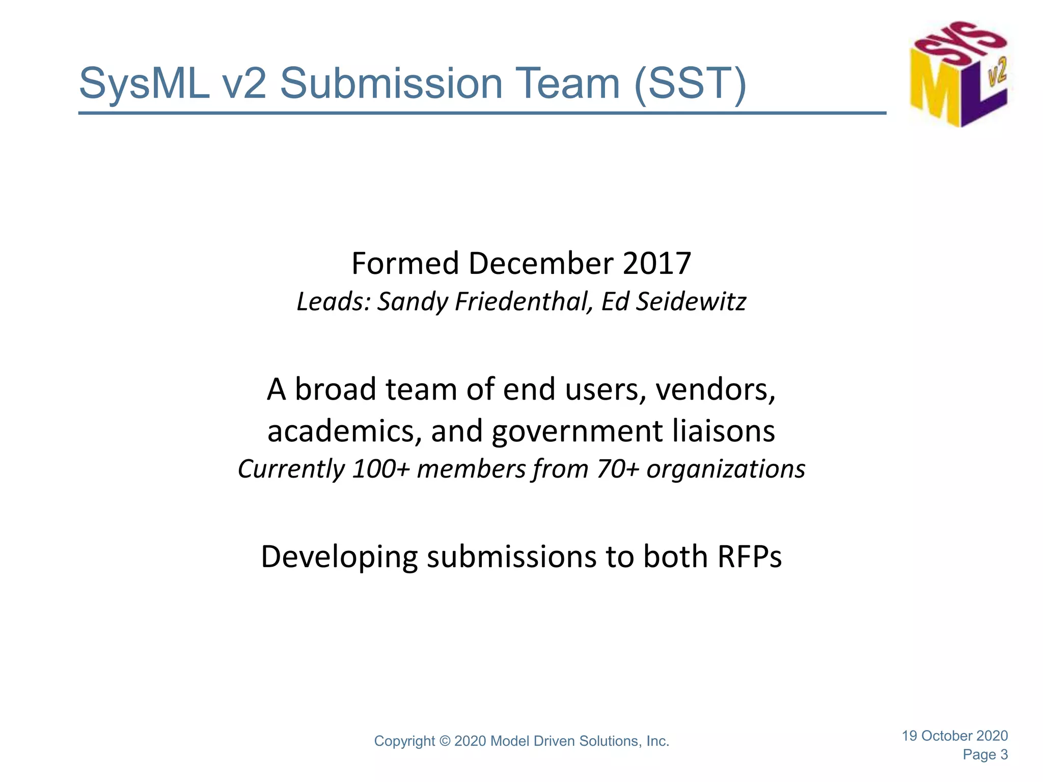 Page 3
SysML v2 Submission Team (SST)
Formed December 2017
Leads: Sandy Friedenthal, Ed Seidewitz
A broad team of end users, vendors,
academics, and government liaisons
Currently 100+ members from 70+ organizations
Developing submissions to both RFPs
19 October 2020Copyright © 2020 Model Driven Solutions, Inc.
 