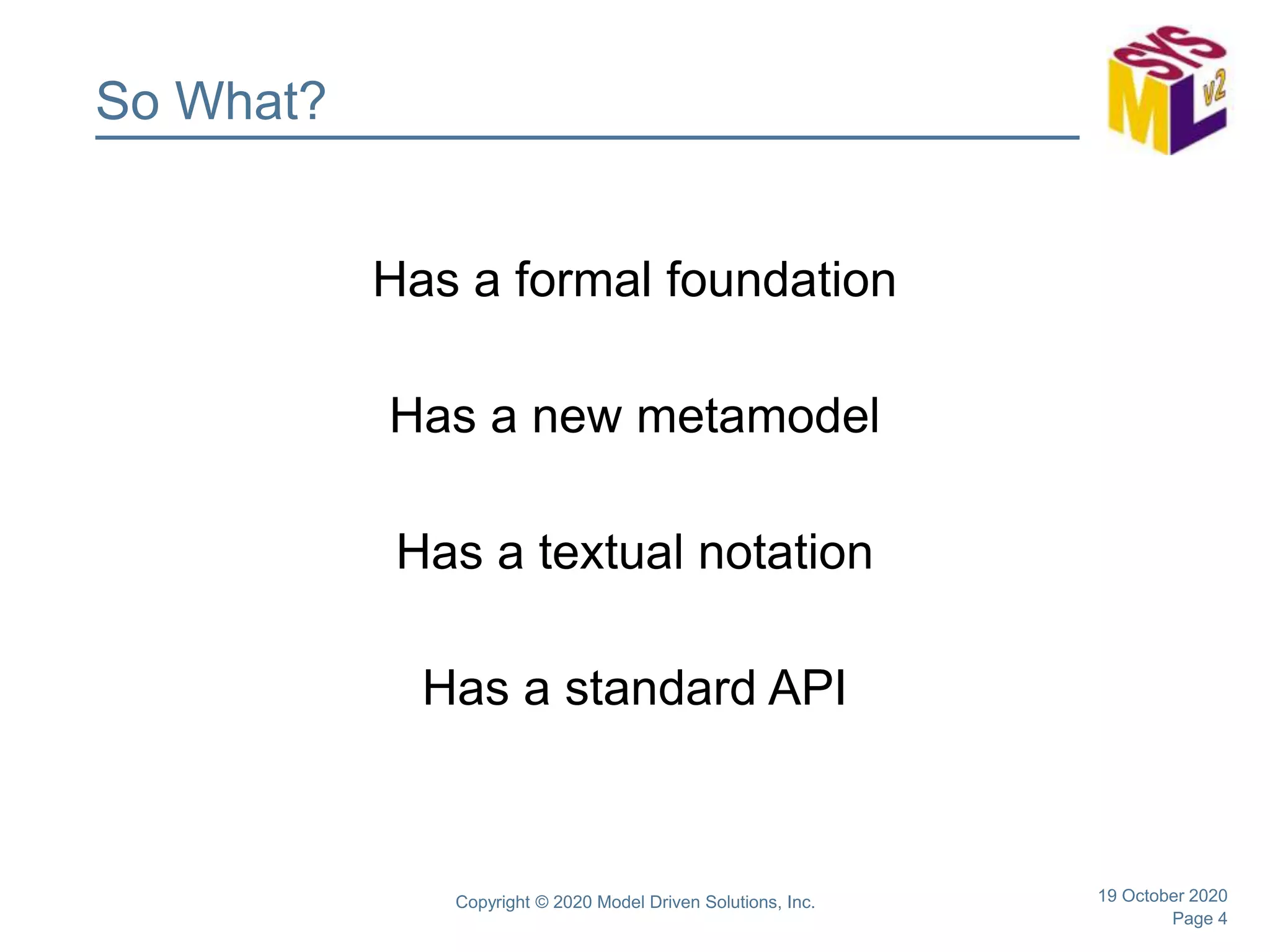 Page 4
So What?
Has a formal foundation
Has a new metamodel
Has a textual notation
Has a standard API
19 October 2020Copyright © 2020 Model Driven Solutions, Inc.
 