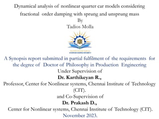 Dynamical analysis of nonlinear quarter car models considering
fractional order damping with sprung and unsprung mass
By
Tadios Molla
A Synopsis report submitted in partial fulfilment of the requirements for
the degree of Doctor of Philosophy in Production Engineering
Under Supervision of
Dr. Karthikeyan R.,
Professor, Center for Nonlinear systems, Chennai Institute of Technology
(CIT).
and Co-Supervision of
Dr. Prakash D.,
Center for Nonlinear systems, Chennai Institute of Technology (CIT).
November 2023.
 
