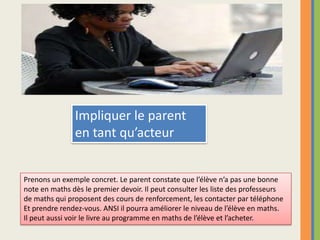 Impliquer le parent en tant qu’acteurPrenons un exemple concret. Le parent constate que l’élève n’a pas une bonne note en maths dès le premier devoir. Il peut consulter les liste des professeurs de maths qui proposent des cours de renforcement, les contacter par téléphone Et prendre rendez-vous. ANSI il pourra améliorer le niveau de l’élève en maths.Il peut aussi voir le livre au programme en maths de l’élève et l’acheter.