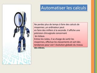 Automatiser les calculsNe perdez plus de temps à faire des calculs de moyennes ,un ordinateur peut en faire des milliers à la seconde. Il affiche une précision chirurgicale concernant les totaux.Entrez les notes, il se charge de sortir les moyennes, effectue les classements et sort des tendances pour voir l évolution globale du niveau des élèves. 
