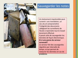 Sauvegarder les notesUn évènement imprévisible peut survenir: une inondation, un vol, etc.et compromettre l’intégrité des documents ;obligeant les surveillants de l’école à reprendre tout le travail durement effectué.Il parait utile de sauvegarder les données de façon électronique.Et si une panne du serveur survenait?Le serveur fait des sauvegardes régulière par intervalle de temps, ce qui permet de restaurer les données en cas de problème.