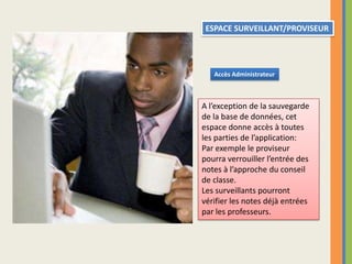 ESPACE SURVEILLANT/PROVISEURAccès AdministrateurA l’exception de la sauvegarde de la base de données, cet espace donne accès à toutes les parties de l’application:Par exemple le proviseur pourra verrouiller l’entrée des notes à l’approche du conseil de classe.Les surveillants pourront vérifier les notes déjà entrées par les professeurs.