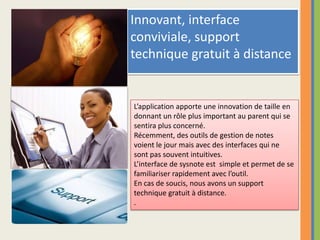 Innovant, interface conviviale, support technique gratuit à distanceL’application apporte une innovation de taille en donnant un rôle plus important au parent qui sesentira plus concerné.Récemment, des outils de gestion de notes voient le jour mais avec des interfaces qui ne sont pas souvent intuitives.  L’interface de sysnote est  simple et permet de sefamiliariser rapidement avec l’outil.En cas de soucis, nous avons un support technique gratuit à distance. .