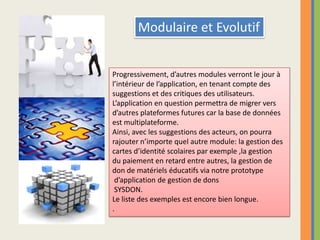 Modulaire et EvolutifProgressivement, d’autres modules verront le jour à l’intérieur de l’application, en tenant compte des suggestions et des critiques des utilisateurs.L’application en question permettra de migrer vers d’autres plateformes futures car la base de donnéesest multiplateforme.Ainsi, avec les suggestions des acteurs, on pourra rajouter n’importe quel autre module: la gestion des cartes d’identité scolaires par exemple ,la gestion du paiement en retard entre autres, la gestion de don de matériels éducatifs via notre prototype d’application de gestion de donsSYSDON.Le liste des exemples est encore bien longue..