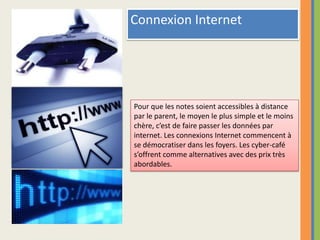 Connexion InternetPour que les notes soient accessibles à distance par le parent, le moyen le plus simple et le moins chère, c’est de faire passer les données par internet. Les connexions Internet commencent à se démocratiser dans les foyers. Les cyber-café s’offrent comme alternatives avec des prix très abordables.