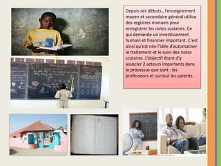 Depuis ses débuts , l’enseignement moyen et secondaire général utilise des registres manuels pour enregistrer les notes scolaires. Ce qui demande un investissement humain et financier important. C'est ainsi qu'est née l'idée d’automatiser  le traitement et le suivi des notes scolaires .L’objectif étant d’y associer 2 acteurs importants dans le processus que sont : les professeurs et surtout les parents. 