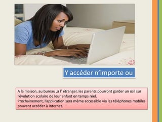 Y accéder n’importe ouA la maison, au bureau ,à l’ étranger, les parents pourront garder un œil sur l’évolution scolaire de leur enfant en temps réel.Prochainement, l’application sera même accessible via les téléphones mobilespouvant accéder à internet.