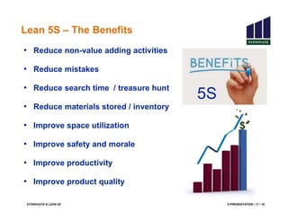 SYSNOVATE & LEAN 5S E-PRESENTATION / 17 / 18
Lean 5S – The Benefits
• Reduce non-value adding activities
• Reduce mistakes
• Reduce search time / treasure hunt
• Reduce materials stored / inventory
• Improve space utilization
• Improve safety and morale
• Improve productivity
• Improve product quality
5S
 