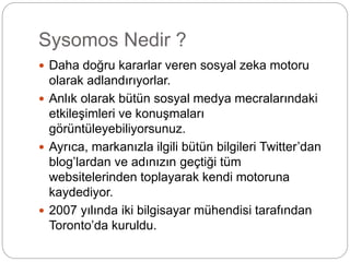 Sysomos Nedir ? 
 Daha doğru kararlar veren sosyal zeka motoru 
olarak adlandırıyorlar. 
 Anlık olarak bütün sosyal medya mecralarındaki 
etkileşimleri ve konuşmaları 
görüntüleyebiliyorsunuz. 
 Ayrıca, markanızla ilgili bütün bilgileri Twitter’dan 
blog’lardan ve adınızın geçtiği tüm 
websitelerinden toplayarak kendi motoruna 
kaydediyor. 
 2007 yılında iki bilgisayar mühendisi tarafından 
Toronto’da kuruldu. 
 