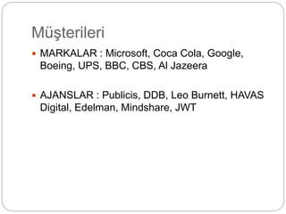 Müşterileri 
 MARKALAR : Microsoft, Coca Cola, Google, 
Boeing, UPS, BBC, CBS, Al Jazeera 
 AJANSLAR : Publicis, DDB, Leo Burnett, HAVAS 
Digital, Edelman, Mindshare, JWT 
 