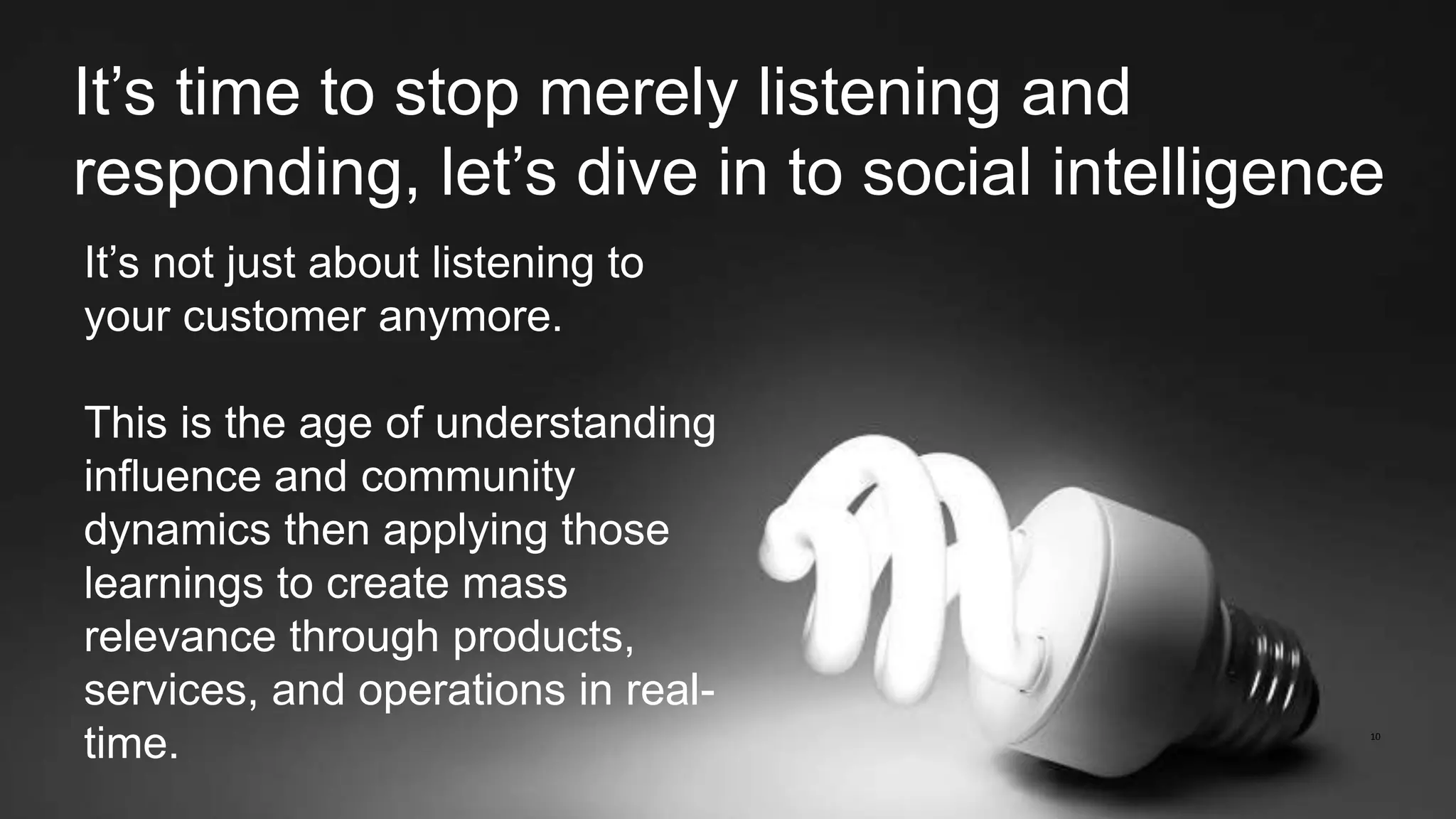 10
It’s time to stop merely listening and
responding, let’s dive in to social intelligence
It’s not just about listening to
your customer anymore.
This is the age of understanding
influence and community
dynamics then applying those
learnings to create mass
relevance through products,
services, and operations in real-
time.
 