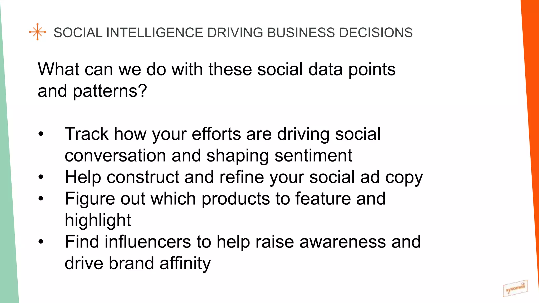 SOCIAL INTELLIGENCE DRIVING BUSINESS DECISIONS
What can we do with these social data points
and patterns?
• Track how your efforts are driving social
conversation and shaping sentiment
• Help construct and refine your social ad copy
• Figure out which products to feature and
highlight
• Find influencers to help raise awareness and
drive brand affinity
 