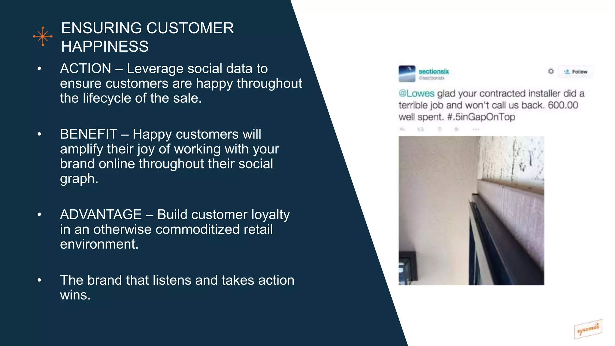 • ACTION – Leverage social data to
ensure customers are happy throughout
the lifecycle of the sale.
• BENEFIT – Happy customers will
amplify their joy of working with your
brand online throughout their social
graph.
• ADVANTAGE – Build customer loyalty
in an otherwise commoditized retail
environment.
• The brand that listens and takes action
wins.
ENSURING CUSTOMER
HAPPINESS
 