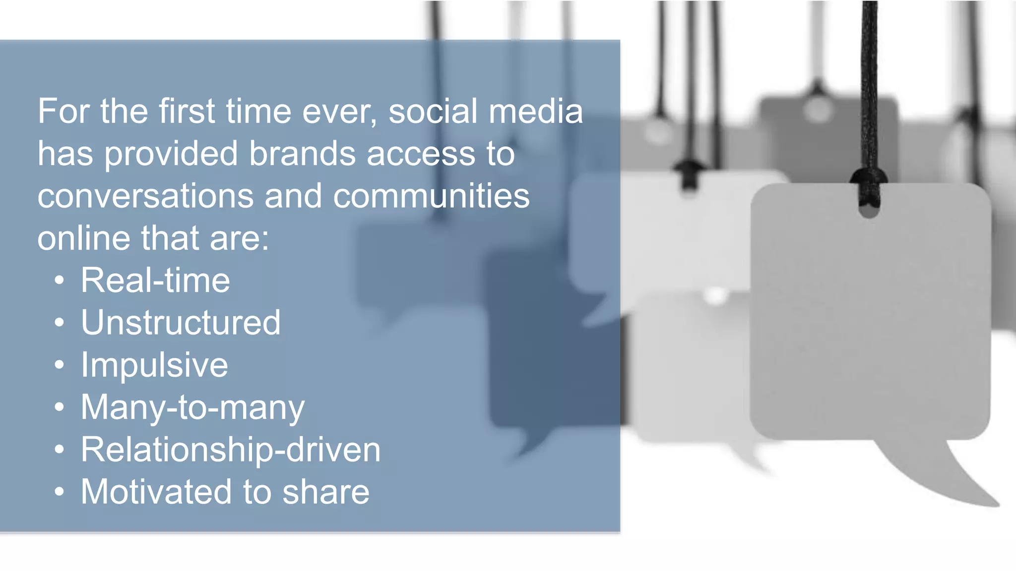 For the first time ever, social media
has provided brands access to
conversations and communities
online that are:
• Real-time
• Unstructured
• Impulsive
• Many-to-many
• Relationship-driven
• Motivated to share
 