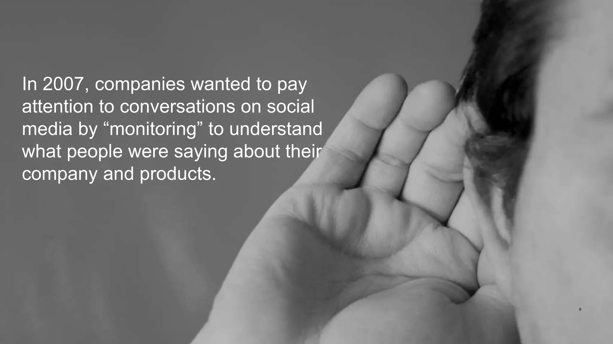 9
In 2007, companies wanted to pay
attention to conversations on social
media by “monitoring” to understand
what people were saying about their
company and products.
 
