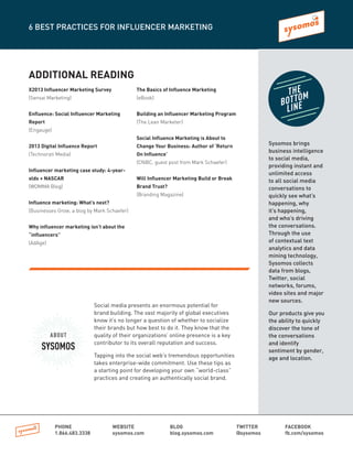 ADDITIONAL READING
X2013 Influencer Marketing Survey
(Sensai Marketing)
Enfluence: Social Influencer Marketing
Report
(Engauge)
2013 Digital Influence Report
(Technorati Media)
Influencer marketing case study: 4-year-
olds + NASCAR
(WOMMA Blog)
Influence marketing: What’s next?
(Businesses Grow, a blog by Mark Schaefer)
Why influencer marketing isn’t about the
“influencers”
(AdAge)
The Basics of Influence Marketing
(eBook)
Building an Influencer Marketing Program
(The Lean Marketer)
Social Influence Marketing is About to
Change Your Business: Author of ‘Return
On Influence’
(CNBC, guest post from Mark Schaefer)
Will Influencer Marketing Build or Break
Brand Trust?
(Branding Magazine)
6 BEST PRACTICES FOR INFLUENCER MARKETING
PHONE
1.866.483.3338
WEBSITE
sysomos.com
BLOG
blog.sysomos.com
TWITTER
@sysomos
FACEBOOK
fb.com/sysomos
ABOUT
SYSOMOS
Social media presents an enormous potential for
brand building. The vast majority of global executives
know it’s no longer a question of whether to socialize
their brands but how best to do it. They know that the
quality of their organizations’ online presence is a key
contributor to its overall reputation and success.
Tapping into the social web’s tremendous opportunities
takes enterprise-wide commitment. Use these tips as
a starting point for developing your own “world-class”
practices and creating an authentically social brand.
Sysomos brings
business intelligence
to social media,
providing instant and
unlimited access
to all social media
conversations to
quickly see what’s
happening, why
it’s happening,
and who’s driving
the conversations.
Through the use
of contextual text
analytics and data
mining technology,
Sysomos collects
data from blogs,
Twitter, social
networks, forums,
video sites and major
new sources.
Our products give you
the ability to quickly
discover the tone of
the conversations
and identify
sentiment by gender,
age and location.
THE
BOTTOM
LINE
 