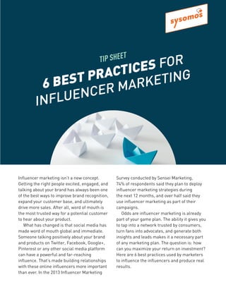 Influencer marketing isn’t a new concept.
Getting the right people excited, engaged, and
talking about your brand has always been one
of the best ways to improve brand recognition,
expand your customer base, and ultimately
drive more sales. After all, word of mouth is
the most trusted way for a potential customer
to hear about your product.
What has changed is that social media has
made word of mouth global and immediate.
Someone talking positively about your brand
and products on Twitter, Facebook, Google+,
Pinterest or any other social media platform
can have a powerful and far-reaching
influence. That’s made building relationships
with these online influencers more important
than ever. In the 2013 Influencer Marketing
Survey conducted by Sensei Marketing,
74% of respondents said they plan to deploy
influencer marketing strategies during
the next 12 months, and over half said they
use influencer marketing as part of their
campaigns.
Odds are influencer marketing is already
part of your game plan. The ability it gives you
to tap into a network trusted by consumers,
turn fans into advocates, and generate both
insights and leads makes it a necessary part
of any marketing plan. The question is: how
can you maximize your return on investment?
Here are 6 best practices used by marketers
to influence the influencers and produce real
results.
TIP SHEET
6 BEST PRACTICES FOR
INFLUENCER MARKETING
 