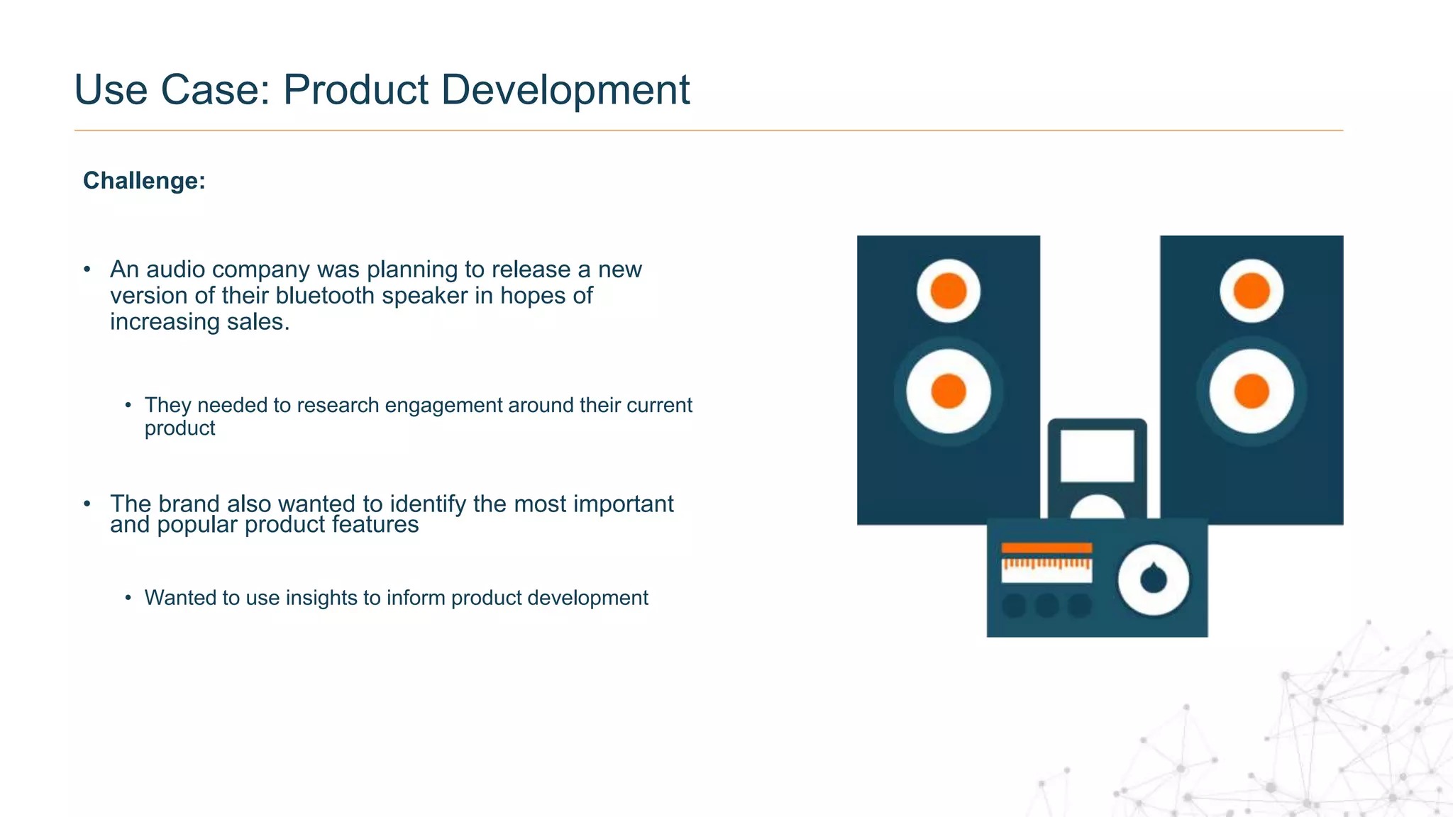 Use Case: Product Development
Challenge:
• An audio company was planning to release a new
version of their bluetooth speaker in hopes of
increasing sales.
• They needed to research engagement around their current
product
• The brand also wanted to identify the most important
and popular product features
• Wanted to use insights to inform product development
 