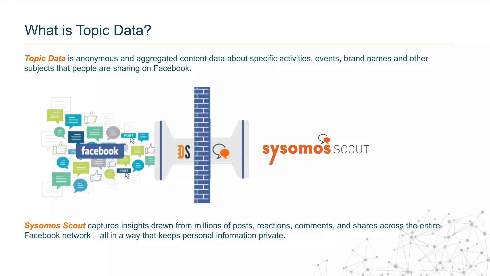 What is Topic Data?
Sysomos Scout captures insights drawn from millions of posts, reactions, comments, and shares across the entire
Facebook network – all in a way that keeps personal information private.
Topic Data is anonymous and aggregated content data about specific activities, events, brand names and other
subjects that people are sharing on Facebook.
 