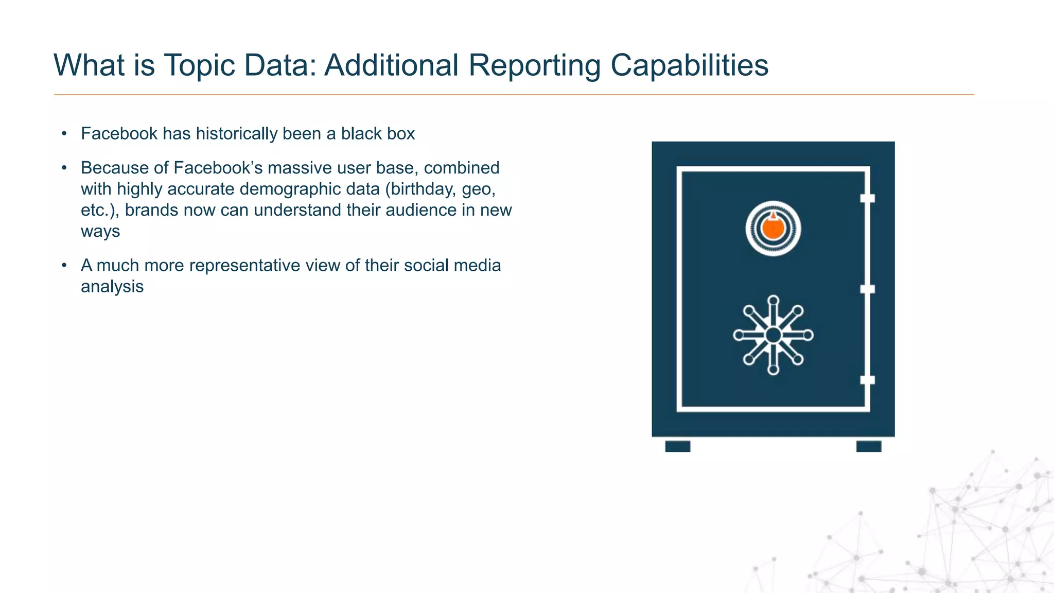• Facebook has historically been a black box
• Because of Facebook’s massive user base, combined
with highly accurate demographic data (birthday, geo,
etc.), brands now can understand their audience in new
ways
• A much more representative view of their social media
analysis
What is Topic Data: Additional Reporting Capabilities
 
