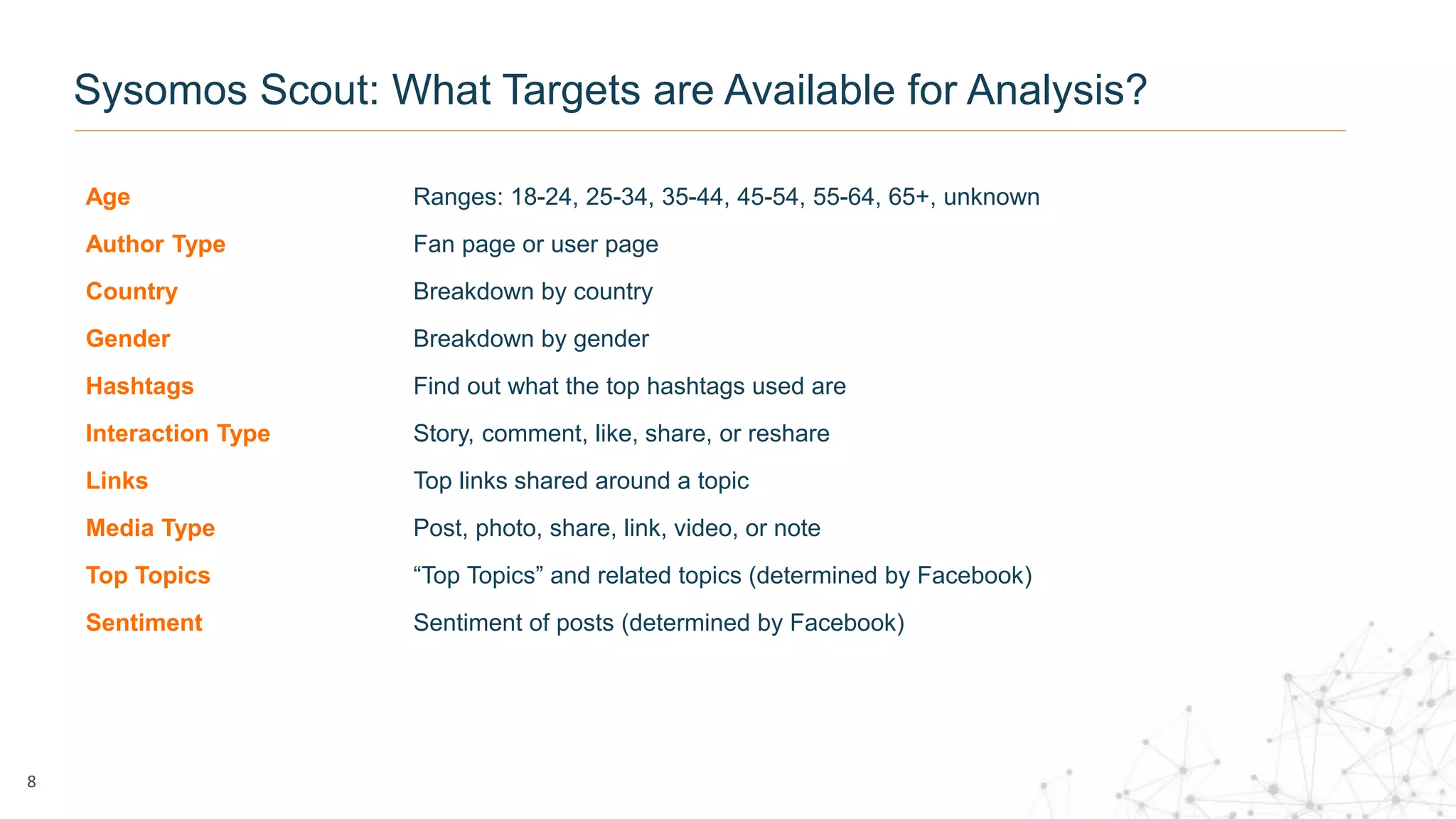 Age Ranges: 18-24, 25-34, 35-44, 45-54, 55-64, 65+, unknown
Author Type Fan page or user page
Country Breakdown by country
Gender Breakdown by gender
Hashtags Find out what the top hashtags used are
Interaction Type Story, comment, like, share, or reshare
Links Top links shared around a topic
Media Type Post, photo, share, link, video, or note
Top Topics “Top Topics” and related topics (determined by Facebook)
Sentiment Sentiment of posts (determined by Facebook)
8
Sysomos Scout: What Targets are Available for Analysis?
 