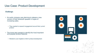 Use Case: Product Development
Challenge:
• An audio company was planning to release a new
version of their bluetooth speaker in hopes of
increasing sales.
• They needed to research engagement around their current
product
• The brand also wanted to identify the most important
and popular product features
• Wanted to use insights to inform product development
 