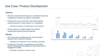 Use Case: Product Development
Solution:
• Studied competitive landscape to understand how their
engagement stacked up against competitors
• Analyzed the way consumers discussed specific
product features in their product vs. competitors
• Identified strengths and weaknesses in their product
• These audience insights helped the product
development teams prioritize features
Results:
• The new product addressed the most important
features their customers desired
• Highlighted new features in their marketing campaigns
• Continued to monitor conversations around their
product throughout the release to track sentiment or
engagement shifts.
• Ultimately contributed to sales success
 