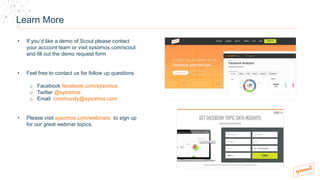 Learn More
• If you’d like a demo of Scout please contact
your account team or visit sysomos.com/scout
and fill out the demo request form
• Feel free to contact us for follow up questions
o Facebook facebook.com/sysomos
o Twitter @sysomos
o Email community@sysomos.com
• Please visit sysomos.com/webinars to sign up
for our great webinar topics.
 