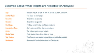 Age Ranges: 18-24, 25-34, 35-44, 45-54, 55-64, 65+, unknown
Author Type Fan page or user page
Country Breakdown by country
Gender Breakdown by gender
Hashtags Find out what the top hashtags used are
Interaction Type Story, comment, like, share, or reshare
Links Top links shared around a topic
Media Type Post, photo, share, link, video, or note
Top Topics “Top Topics” and related topics (determined by Facebook)
Sentiment Sentiment of posts (determined by Facebook)
8
Sysomos Scout: What Targets are Available for Analysis?
 