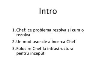 Intro

1. Chef: ce problema rezolva si cum o
   rezolva
2. Un mod usor de a incerca Chef
3. Folosire Chef la infrastructura
   pentru inceput
 