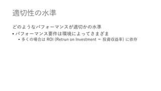 適切性の水準
どのようなパフォーマンスが適切かの水準
• パフォーマンス要件は環境によってさまざま
• 多くの場合は ROI (Retrun on Investment ＝ 投資収益率) に依存
 