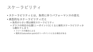 スケーラビリティ
• スケーラビリティとは、負荷に伴うパフォーマンスの変化
• 典型的なスケーラビリティだと
• 負荷が小さい間は線形スケーラビリティ
• グラフの特定の位置(ニーポイント)にくると線形スケーラビリティか
ら離れてしまう
• リソースの競合による
• 飽和点(saturation point)がニーポイントになる場合がある
 
