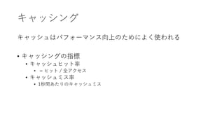 キャッシング
キャッシュはパフォーマンス向上のためによく使われる
• キャッシングの指標
• キャッシュヒット率
• = ヒット / 全アクセス
• キャッシュミス率
• 1秒間あたりのキャッシュミス
 